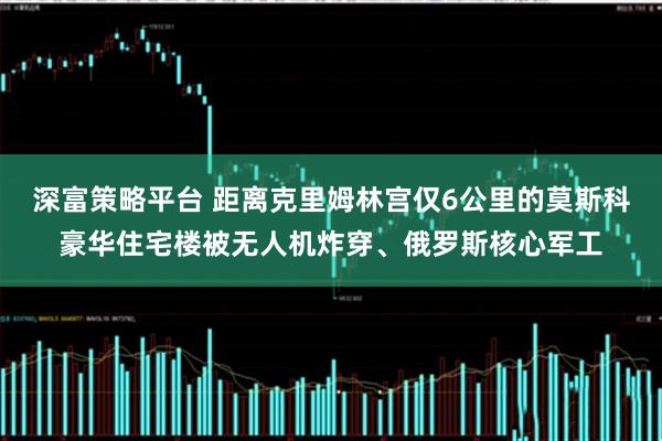 深富策略平台 距离克里姆林宫仅6公里的莫斯科豪华住宅楼被无人机炸穿、俄罗斯核心军工