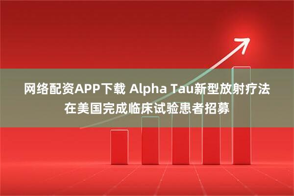 网络配资APP下载 Alpha Tau新型放射疗法在美国完成临床试验患者招募