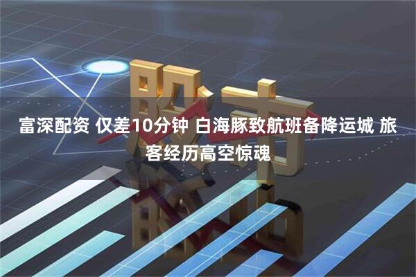 富深配资 仅差10分钟 白海豚致航班备降运城 旅客经历高空惊魂