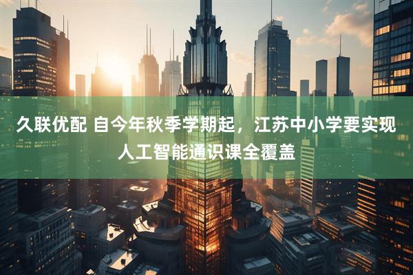 久联优配 自今年秋季学期起，江苏中小学要实现人工智能通识课全覆盖