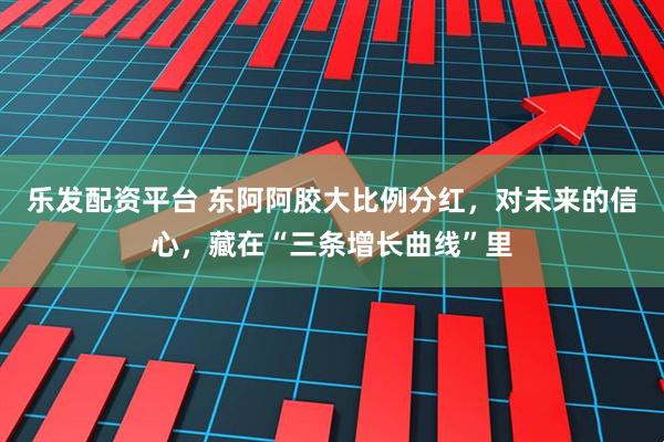 乐发配资平台 东阿阿胶大比例分红，对未来的信心，藏在“三条增长曲线”里